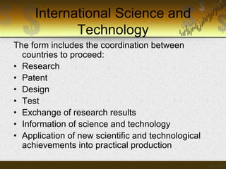 International Science and
Technology
The form includes the coordination between
countries to proceed:
• Research
• Patent
• Design
• Test
• Exchange of research results
• Information of science and technology
• Application of new scientific and technological
achievements into practical production

 