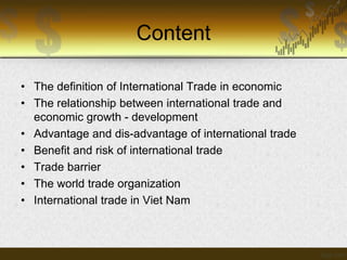 Content
• The definition of International Trade in economic
• The relationship between international trade and
economic growth - development
• Advantage and dis-advantage of international trade
• Benefit and risk of international trade
• Trade barrier
• The world trade organization
• International trade in Viet Nam

 