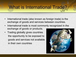 What is International Trade?
• International trade (also known as foreign trade) is the
exchange of goods and services between countries.
• International trade is most commonly recognized in the
exchange of goods or products.
• Trading globally gives countries
the opportunity to be exposed to
goods and services not available
in their own countries

 