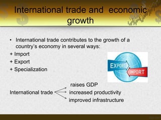 International trade and economic
growth
• International trade contributes to the growth of a
country’s economy in several ways:
+ Import
+ Export
+ Specialization

International trade

raises GDP
increased productivity
improved infrastructure

 