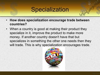 Specialization
• How does specialization encourage trade between
countries?
• When a country is good at making their product they
specialize in it, improve the product to make more
money. If another country doesn't have that but
specializes in something the other one needs then they
will trade. This is why specialization encourages trade.

 