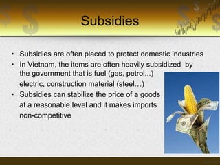 Subsidies
• Subsidies are often placed to protect domestic industries
• In Vietnam, the items are often heavily subsidized by
the government that is fuel (gas, petrol,..)
electric, construction material (steel…)
• Subsidies can stabilize the price of a goods
at a reasonable level and it makes imports
non-competitive

 