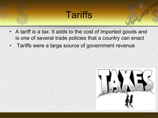 Tariffs
• A tariff is a tax. It adds to the cost of imported goods and
is one of several trade policies that a country can enact
• Tariffs were a large source of government revenue

 