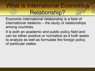What is International Economics
Relationship?
Economic international relationship is a field of
international relations – the study of relationships
among countries.
It is both an academic and public policy field and
can be either positive or normative as it both seeks
to analyze as well as formulate the foreign policy
of particular states.

 