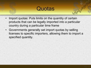 Quotas
• Import quotas: Puts limits on the quantity of certain
products that can be legally imported into a particular
country during a particular time frame
• Governments generally set import quotas by selling
licenses to specific importers, allowing them to import a
specified quantity.

 