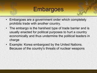 Embargoes
• Embargoes are a government order which completely
prohibits trade with another country.
• The embargo is the harshest type of trade barrier and is
usually enacted for political purposes to hurt a country
economically and thus undermine the political leaders in
charge
• Example: Korea embargoed by the United Nations.
Because of the country's threats of nuclear weapons

 