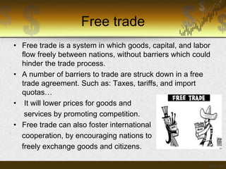 Free trade
• Free trade is a system in which goods, capital, and labor
flow freely between nations, without barriers which could
hinder the trade process.
• A number of barriers to trade are struck down in a free
trade agreement. Such as: Taxes, tariffs, and import
quotas…
• It will lower prices for goods and
services by promoting competition.
• Free trade can also foster international
cooperation, by encouraging nations to
freely exchange goods and citizens.

 
