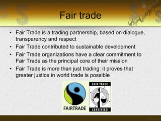Fair trade
• Fair Trade is a trading partnership, based on dialogue,
transparency and respect
• Fair Trade contributed to sustainable development
• Fair Trade organizations have a clear commitment to
Fair Trade as the principal core of their mission
• Fair Trade is more than just trading: it proves that
greater justice in world trade is possible

 