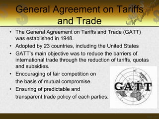 General Agreement on Tariffs
and Trade
• The General Agreement on Tariffs and Trade (GATT)
was established in 1948.
• Adopted by 23 countries, including the United States
• GATT's main objective was to reduce the barriers of
international trade through the reduction of tariffs, quotas
and subsidies.
• Encouraging of fair competition on
the basis of mutual compromise.
• Ensuring of predictable and
transparent trade policy of each parties.

 