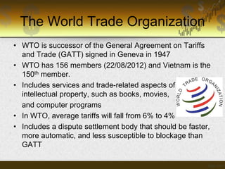 The World Trade Organization
• WTO is successor of the General Agreement on Tariffs
and Trade (GATT) signed in Geneva in 1947
• WTO has 156 members (22/08/2012) and Vietnam is the
150th member.
• Includes services and trade-related aspects of
intellectual property, such as books, movies,
and computer programs
• In WTO, average tariffs will fall from 6% to 4%
• Includes a dispute settlement body that should be faster,
more automatic, and less susceptible to blockage than
GATT

 