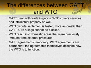 The differences between GATT
and WTO
• GATT dealt with trade in goods. WTO covers services
and intellectual property as well.
• WTO dispute settlement is faster, more automatic than
GATT’s. Its rulings cannot be blocked.
• WTO reach into domestic areas that were previously
immune from external pressures.
• GATT agreements temporary, WTO agreements are
permanent; the agreements themselves describe how
the WTO is to function.

 
