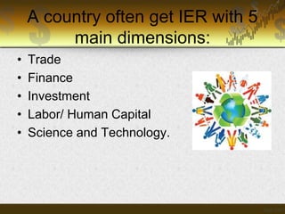 A country often get IER with 5
main dimensions:
•
•
•
•
•

Trade
Finance
Investment
Labor/ Human Capital
Science and Technology.

 