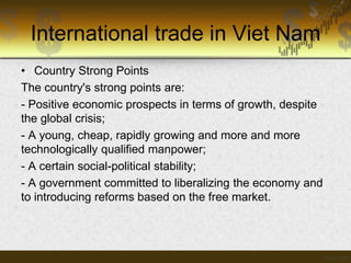 International trade in Viet Nam
• Country Strong Points
The country's strong points are:
- Positive economic prospects in terms of growth, despite
the global crisis;
- A young, cheap, rapidly growing and more and more
technologically qualified manpower;
- A certain social-political stability;
- A government committed to liberalizing the economy and
to introducing reforms based on the free market.

 