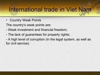 International trade in Viet Nam
• Country Weak Points
The country's weak points are:
- Weak investment and financial freedom;
- The lack of guarantees for property rights;
- A high level of corruption (in the legal system, as well as
for civil service).

 