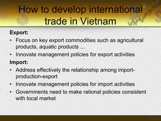 How to develop international
trade in Vietnam
Export:
• Focus on key export commodities such as agricultural
products, aquatic products ...
• Innovate management policies for export activities
Import:
• Address effectively the relationship among importproduction-export
• Innovate management policies for import activities
• Governments need to make rational policies consistent
with local market

 