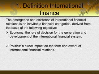 1. Definition International
finance
The emergence and existence of international financial
relations is an inevitable financial categories, derived from
the basis of the following objective:
 Economy: the role of decision for the generation and
development of the international financial system.
 Politics: a direct impact on the form and extent of
international financial relations.

 