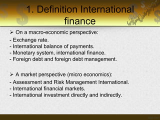 1. Definition International
finance
 On a macro-economic perspective:
- Exchange rate.
- International balance of payments.
- Monetary system, international finance.
- Foreign debt and foreign debt management.
 A market perspective (micro economics):
- Assessment and Risk Management International.
- International financial markets.
- International investment directly and indirectly.

 