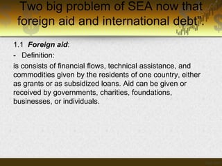 Two big problem of SEA now that
foreign aid and international debt”.
1.1 Foreign aid:
- Definition:
is consists of financial flows, technical assistance, and
commodities given by the residents of one country, either
as grants or as subsidized loans. Aid can be given or
received by governments, charities, foundations,
businesses, or individuals.

 