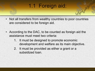 1.1 Foreign aid:
• Not all transfers from wealthy countries to poor countries
are considered to be foreign aid.
• According to the DAC, to be counted as foreign aid the
assistance must meet two criteria:
1. It must be designed to promote economic
development and welfare as its main objective.
2. It must be provided as either a grant or a
subsidized loan.

 