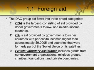 1.1 Foreign aid:
• The DAC group aid flows into three broad categories:
1. ODA is the largest, consisting of aid provided by
donor governments to low- and middle-income
countries.
2. OA is aid provided by governments to richer
countries with per capita incomes higher than
approximately $9,0005 and countries that were
formerly part of the Soviet Union or its satellites.
3. Private voluntary assistance includes grants from
nongovernment organizations, religious groups,
charities, foundations, and private companies.

 