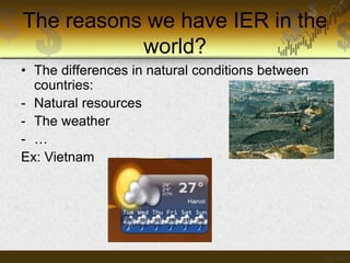 The reasons we have IER in the
world?
• The differences in natural conditions between
countries:
- Natural resources
- The weather
- …
Ex: Vietnam

 