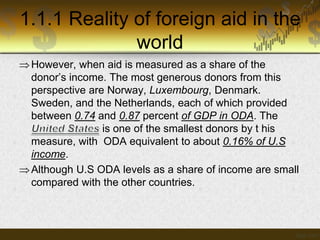 1.1.1 Reality of foreign aid in the
world
 However, when aid is measured as a share of the
donor’s income. The most generous donors from this
perspective are Norway, Luxembourg, Denmark.
Sweden, and the Netherlands, each of which provided
between 0.74 and 0.87 percent of GDP in ODA. The
is one of the smallest donors by t his
measure, with ODA equivalent to about 0.16% of U.S
income.
 Although U.S ODA levels as a share of income are small
compared with the other countries.

 