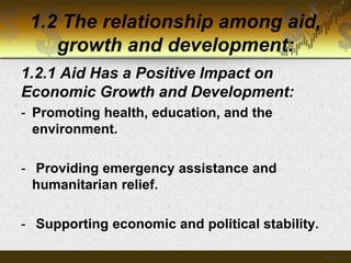 1.2 The relationship among aid,
growth and development:
1.2.1 Aid Has a Positive Impact on
Economic Growth and Development:
- Promoting health, education, and the
environment.
- Providing emergency assistance and
humanitarian relief.
- Supporting economic and political stability.

 