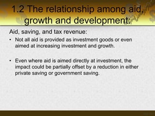 1.2 The relationship among aid,
growth and development:
Aid, saving, and tax revenue:
• Not all aid is provided as investment goods or even
aimed at increasing investment and growth.

• Even where aid is aimed directly at investment, the
impact could be partially offset by a reduction in either
private saving or government saving.

 