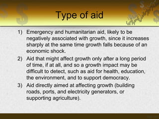 Type of aid
1) Emergency and humanitarian aid, likely to be
negatively associated with growth, since it increases
sharply at the same time growth falls because of an
economic shock.
2) Aid that might affect growth only after a long period
of time, if at all, and so a growth impact may be
difficult to detect, such as aid for health, education,
the environment, and to support democracy.
3) Aid directly aimed at affecting growth (building
roads, ports, and electricity generators, or
supporting agriculture).

 