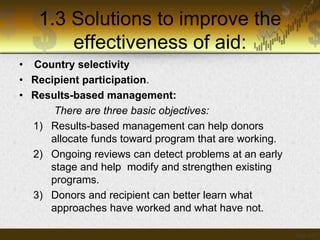 1.3 Solutions to improve the
effectiveness of aid:
• Country selectivity
• Recipient participation.
• Results-based management:
There are three basic objectives:
1) Results-based management can help donors
allocate funds toward program that are working.
2) Ongoing reviews can detect problems at an early
stage and help modify and strengthen existing
programs.
3) Donors and recipient can better learn what
approaches have worked and what have not.

 