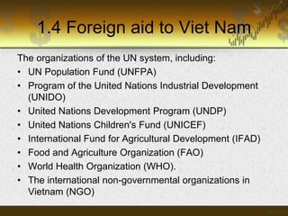 1.4 Foreign aid to Viet Nam
The organizations of the UN system, including:
• UN Population Fund (UNFPA)
• Program of the United Nations Industrial Development
(UNIDO)
• United Nations Development Program (UNDP)
• United Nations Children's Fund (UNICEF)
• International Fund for Agricultural Development (IFAD)
• Food and Agriculture Organization (FAO)
• World Health Organization (WHO).
• The international non-governmental organizations in
Vietnam (NGO)

 