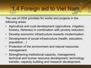1.4 Foreign aid to Viet Nam
The use of ODA priorities for works and projects in the
following areas:
• Agriculture and rural development (agriculture, irrigation,
forestry, fisheries) in combination with poverty reduction.
• Develop economic infrastructure towards modernization.
• Development of social infrastructure (health, education,
population…)
• Protection of the environment and natural resources
management.
• Strengthening institutional capacity, management,
technical and human resource development; technology
transfer, capacity building and research development.

 