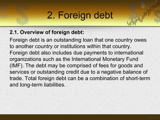 2. Foreign debt
2.1. Overview of foreign debt:
Foreign debt is an outstanding loan that one country owes
to another country or institutions within that country.
Foreign debt also includes due payments to international
organizations such as the International Monetary Fund
(IMF). The debt may be comprised of fees for goods and
services or outstanding credit due to a negative balance of
trade. Total foreign debt can be a combination of short-term
and long-term liabilities.

 
