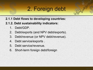 2. Foreign debt
2.1.1 Debt flows to developing countries:
2.1.2. Debt sustainability indicators:
1. Debt/GDP.
2. Debt/exports (and NPV debt/exports).
3. Debt/revenue (or NPV debt/revenue).
4. Debt service/exports .
5. Debt service/revenue.
6. Short-term foreign debt/foreign

 