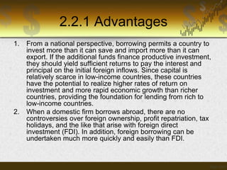 2.2.1 Advantages
1.

2.

From a national perspective, borrowing permits a country to
invest more than it can save and import more than it can
export. If the additional funds finance productive investment,
they should yield sufficient returns to pay the interest and
principal on the initial foreign inflows. Since capital is
relatively scarce in low-income countries, these countries
have the potential to realize higher rates of return on
investment and more rapid economic growth than richer
countries, providing the foundation for lending from rich to
low-income countries.
When a domestic firm borrows abroad, there are no
controversies over foreign ownership, profit repatriation, tax
holidays, and the like that arise with foreign direct
investment (FDI). In addition, foreign borrowing can be
undertaken much more quickly and easily than FDI.

 