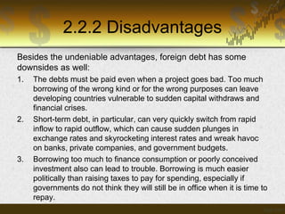 2.2.2 Disadvantages
Besides the undeniable advantages, foreign debt has some
downsides as well:
1.

2.

3.

The debts must be paid even when a project goes bad. Too much
borrowing of the wrong kind or for the wrong purposes can leave
developing countries vulnerable to sudden capital withdraws and
financial crises.
Short-term debt, in particular, can very quickly switch from rapid
inflow to rapid outflow, which can cause sudden plunges in
exchange rates and skyrocketing interest rates and wreak havoc
on banks, private companies, and government budgets.
Borrowing too much to finance consumption or poorly conceived
investment also can lead to trouble. Borrowing is much easier
politically than raising taxes to pay for spending, especially if
governments do not think they will still be in office when it is time to
repay.

 