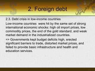 2. Foreign debt
2.3. Debt crisis in low-income countries
Low-income countries were hit by the same set of strong
international economic shocks: high oil import prices, low
commodity prices, the end of the gold standard, and weak
market demand in the industrialized countries.
=> Governments kept budget deficits high, erected
significant barriers to trade, distorted market prices, and
failed to provide basic infrastructure and health and
education services.

 