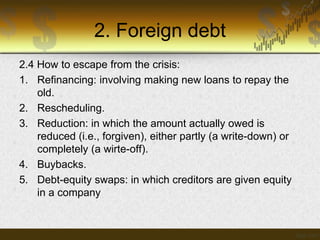 2. Foreign debt
2.4 How to escape from the crisis:
1. Refinancing: involving making new loans to repay the
old.
2. Rescheduling.
3. Reduction: in which the amount actually owed is
reduced (i.e., forgiven), either partly (a write-down) or
completely (a wirte-off).
4. Buybacks.
5. Debt-equity swaps: in which creditors are given equity
in a company

 