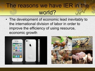 The reasons we have IER in the
world?
• The development of economic lead inevitably to
the international division of labor in order to
improve the efficiency of using resource,
economic growth

 
