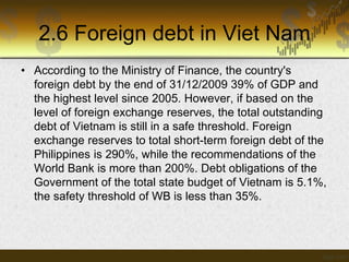 2.6 Foreign debt in Viet Nam
• According to the Ministry of Finance, the country's
foreign debt by the end of 31/12/2009 39% of GDP and
the highest level since 2005. However, if based on the
level of foreign exchange reserves, the total outstanding
debt of Vietnam is still in a safe threshold. Foreign
exchange reserves to total short-term foreign debt of the
Philippines is 290%, while the recommendations of the
World Bank is more than 200%. Debt obligations of the
Government of the total state budget of Vietnam is 5.1%,
the safety threshold of WB is less than 35%.

 