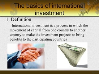 The basics of international
investment
1. Definition
International investment is a process in which the
movement of capital from one country to another
country to make the investment projects to bring
benefits to the participating countries

 