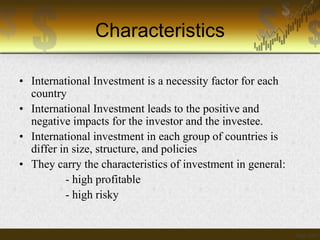Characteristics
• International Investment is a necessity factor for each
country
• International Investment leads to the positive and
negative impacts for the investor and the investee.
• International investment in each group of countries is
differ in size, structure, and policies
• They carry the characteristics of investment in general:
- high profitable
- high risky

 