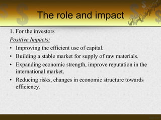 The role and impact
1. For the investors
Positive Impacts:
• Improving the efficient use of capital.
• Building a stable market for supply of raw materials.
• Expanding economic strength, improve reputation in the
international market.
• Reducing risks, changes in economic structure towards
efficiency.

 