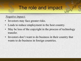 The role and impact
Negative impact:
• Investors may face greater risks.
• Leads to reduce employment in the host country.
• May be loss of the copyright in the process of technology
transfer.
• Investors don’t want to do business in their country that
wants to do business in foreign countries.

 