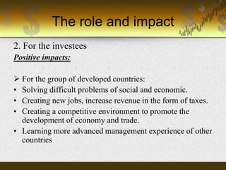 The role and impact
2. For the investees
Positive impacts:
 For the group of developed countries:
• Solving difficult problems of social and economic.
• Creating new jobs, increase revenue in the form of taxes.
• Creating a competitive environment to promote the
development of economy and trade.
• Learning more advanced management experience of other
countries

 