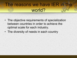 The reasons we have IER in the
world?
• The objective requirements of specialization
between countries in order to achieve the
optimal scale for each industry.
• The diversity of needs in each country

 