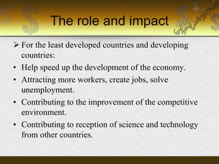 The role and impact
 For the least developed countries and developing
countries:
• Help speed up the development of the economy.
• Attracting more workers, create jobs, solve
unemployment.
• Contributing to the improvement of the competitive
environment.
• Contributing to reception of science and technology
from other countries.

 