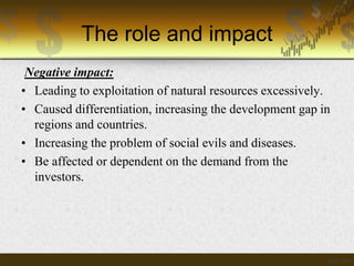 The role and impact
Negative impact:
• Leading to exploitation of natural resources excessively.
• Caused differentiation, increasing the development gap in
regions and countries.
• Increasing the problem of social evils and diseases.
• Be affected or dependent on the demand from the
investors.

 