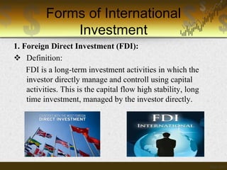 Forms of International
Investment
1. Foreign Direct Investment (FDI):
 Definition:
FDI is a long-term investment activities in which the
investor directly manage and controll using capital
activities. This is the capital flow high stability, long
time investment, managed by the investor directly.

 