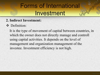 Forms of International
Investment
2. Indirect Investment:
 Definition:
It is the type of movement of capital between countries, in
which the owner does not directly manage and controll
using capital activities. It depends on the level of
management and organization management of the
investee. Investment efficiency is not high.

 